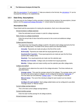 The Retirement Analysis Kit Help File66
Copyright © 2014 Trust Builders, Inc.For advisor use only.
After the assumptions and student's data are entered on the first tab, the calculations can be
illustrated by clicking on the respective tab.
3.5.1 Data Entry: Assumptions
The data entry for the College Funding calculator is divided into two sections: the assumptions, (shown
below), and the student and college information , shown below the assumptions.
Assumptions Data
These fields build the assumptions for making the calculations. Each one is discussed below.
Annual increase in college expenses
Enter the estimated annual increase in costs for college expenses.
Rate of return on college investments
Enter the annual rate of return that will be earned on the current and additional college
savings.
College payment frequency
This determines how frequently college is paid for. All options start college payments the first
month that college starts. The detail of the various options are described below.
Annually: Payments are made annually on the first of the month.
Bi-Annually: Payments are made with two equal payments per year.
Quarterly-first 3 quarters: Three equal payments are made per year the first three
quarters after college starts.
Quarterly: Four equal payments are made over the calendar year.
Monthly over 9 months: College costs are divided into 9 equal payments.
Monthly: College costs are made monthly over the calendar year after college starts.
College cost method
This selects how to determine the costs for the college education. The three methods are
described below.
Average values: This uses the average values for the colleges. The average values, and
the list for the various types of colleges, can be configured by selecting "File/Config "
from the ribbon bar and selecting "College Types " in the navigator on the left.
Manual values: The cost of the individual college for each student can be entered
manually.
Configure for each student: Each college added below can be configured to use either
"Average values" or "Manual values."
Current college savings balance
This is the total current college savings balance.
Current monthly savings
Enter the total monthly savings for all college students.
Annual increase in savings
66 67 68
67
390
394
 
