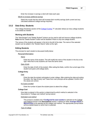 TRAK Programs 67
Copyright © 2014 Trust Builders, Inc. For advisor use only.
Enter the increase in savings a client will make each year.
Month to increase additional savings
Select the month that the client will increase their monthly savings (both current and any
calculated additional college savings required).
3.5.2 Data Entry: Students
The College Student(s) section of the College Funding calculator allows as many college students
to be added as needed.
Working with Students
The "Add Student" and "Delete Student" buttons can be used to add and remove college students.
Note that the "Delete Student" button will be disabled if there is only one college student.
The names of the students will appear in the list to the left of the data. The name of the selected
student can be edited in the "Student Name" editor at the right.
Editing Students
The prompts for each student is discussed briefly below:
Personal Information
Name
Enter the name of the student. This will modify the name of the student in the list on the
right. Note that no two students can have the same name.
Date of birth
Enter the date of birth of the student. After exiting the fields, confirm the current age of the
student and years until college starts.
College Entry
Date
Enter the date the student anticipates to enter college. After entering the data and exiting
the editor, the 'Age of entry' and 'Years from now' prompts will be updated. Confirm that
the values are correct.
# of years enrolled
Enter the number of years the student plans to attend the college.
College Cost
How data is entered in this section is determined by which method is selected in the
Assumption's "College cost method" prompt above.
Estimated cost method
This prompt is enabled only if Configured for each student is selected as the College
cost method prompt in the Assumptions section. It allows for either Average Values or
Manual Entry to be selected as the college cost method. The appropriate prompt below
will be enabled based on which item is selected.
Type of college
65
 