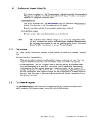 The Retirement Analysis Kit Help File68
Copyright © 2014 Trust Builders, Inc.For advisor use only.
This prompt is enabled only if the "Average values" method is selected in the Assumption's
"College cost method" or in the "Estimated cost method" above. This allows you to select
which type of college the student will attend.
Current annual cost
This prompt is enabled only if the Manual values method is selected in the Assumption's
College Cost Method or in the "Estimated cost method" above.
Enter the current annual cost of the college the student plans to attend.
Percent of tuition to pay
Enter the percent of the costs that client will pay for the student.
Hint: If the student will attend different colleges (e.g. a community college for the first
two years followed by two years of a private college), create two different students
and name them appropriately (e.g. the first student could be "Jo Ann: Community
College" and the second would be "Jo Ann: Private College").
3.5.3 Calculations
The College Funding calculations is displayed on three different calculation tabs: Overview, Chart and
Grid.
A couple notes about the calculations:
1. TRAK will attempt to calculate the cost to wait for increased savings up to a year. If there are
any expenses before a year, TRAK will calculate the cost to wait until the first expense.
2. In certain situations, TRAK will change the amount of monthly savings a client needs for the
additional monthly savings at some point in the future. This occurs because the immediate
monthly savings the client needs is greater than the savings needed over the long term. An
example of this would occur if a client had little or no current college savings with two students:
the older planning on a more expensive college, and the younger planning on a less expensive
education. After the college for the more expensive student was paid for, the required monthly
savings would decrease.
3.6 Database Program
The Database program is used to store and display client data. And by keeping this information
readily accessible, the Database program makes the tracking of clients easy.
 