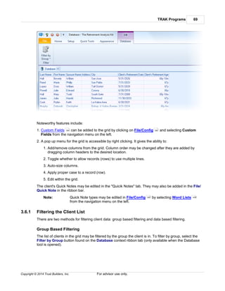 TRAK Programs 69
Copyright © 2014 Trust Builders, Inc. For advisor use only.
Noteworthy features include:
1. Custom Fields can be added to the grid by clicking on File/Config and selecting Custom
Fields from the navigation menu on the left.
2. A pop up menu for the grid is accessible by right clicking. It gives the ability to:
1. Add/remove columns from the grid. Column order may be changed after they are added by
dragging column headers to the desired location.
2. Toggle whether to allow records (rows) to use multiple lines.
3. Auto-size columns.
4. Apply proper case to a record (row).
5. Edit within the grid.
The client's Quick Notes may be edited in the "Quicik Notes" tab. They may also be added in the File/
Quick Note in the ribbon bar.
Note: Quick Note types may be edited in File/Config by selecting Word Lists
from the navigation menu on the left.
3.6.1 Filtering the Client List
There are two methods for filtering client data: group based filtering and data based filtering.
Group Based Filtering
The list of clients in the grid may be filtered by the group the client is in. To filter by group, select the
Filter by Group button found on the Database context ribbon tab (only available when the Database
tool is opened).
394 390
390 408
 