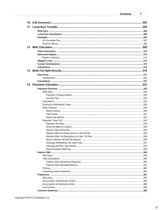 7Contents
7
Copyright © 2014 Trust Builders, Inc.
............................................................................................................................................ 20310 Life Insurance
............................................................................................................................................ 20411 Lump Sum Transfer
............................................................................................................................................................................ 204Data Input
............................................................................................................................................................................ 206Lump Sum Calculations
............................................................................................................................................................................ 207Examples
.............................................................................................................................................................. 2075% Surrender Fee
.............................................................................................................................................................. 208Premium Bonus
............................................................................................................................................ 20912 MAC Calculator
............................................................................................................................................................................ 210Client Information
............................................................................................................................................................................ 213Retirement System
.............................................................................................................................................................. 214Breaks in Service
............................................................................................................................................................................ 214402(g)(7) Limit
............................................................................................................................................................................ 215Current Contributions
............................................................................................................................................................................ 216Calculations
............................................................................................................................................ 21613 Multi-Tier Split Annuity
............................................................................................................................................................................ 217Data Entry
.............................................................................................................................................................. 220Configuration
............................................................................................................................................................................ 221Calculations
............................................................................................................................................ 22314 Paycheck Calculator
............................................................................................................................................................................ 225Paycheck Overview
.............................................................................................................................................................. 228Data Input
........................................................................................................................................................... 232Paycheck Configure Button
........................................................................................................................................................... 234Summer Pay
.............................................................................................................................................................. 235Calculations
.............................................................................................................................................................. 238Solving for Withholding Taxes
.............................................................................................................................................................. 240Other Features
........................................................................................................................................................... 240Solve-It Button
........................................................................................................................................................... 241View Charts
........................................................................................................................................................... 242Reset Calculations
.............................................................................................................................................................. 243Paycheck "How To's"
........................................................................................................................................................... 243Approach the Sale
........................................................................................................................................................... 244Show the Effect of a Raise
........................................................................................................................................................... 245Reduce Take Home Pay
........................................................................................................................................................... 245Redirect After-Tax Deductions to a 401(k)/TSA
........................................................................................................................................................... 246Redirect After-Tax Deductions to a Sec 125 Plan
........................................................................................................................................................... 246Show a Specific 401(k)/TSA Deposit
........................................................................................................................................................... 247Changing Withholding Tax Table Year
........................................................................................................................................................... 247Changing the Plan Type Names
........................................................................................................................................................... 248Setup Employer Matching
............................................................................................................................................................................ 248Federal 1040
.............................................................................................................................................................. 249Data Input
.............................................................................................................................................................. 2551040 Calculations
........................................................................................................................................................... 255Federal 1040 Calculations Paycheck
........................................................................................................................................................... 257Federal 1040 Calculated Returns
.............................................................................................................................................................. 260Printing
.............................................................................................................................................................. 260Frequentyly Asked Questions
............................................................................................................................................................................ 261Projections
.............................................................................................................................................................. 262Data Input
.............................................................................................................................................................. 265Accumulation & Distribution Charts
.............................................................................................................................................................. 266Accumulation & Distribution Grids
.............................................................................................................................................................. 268Cost to Wait
............................................................................................................................................................................ 268Common Questions
 