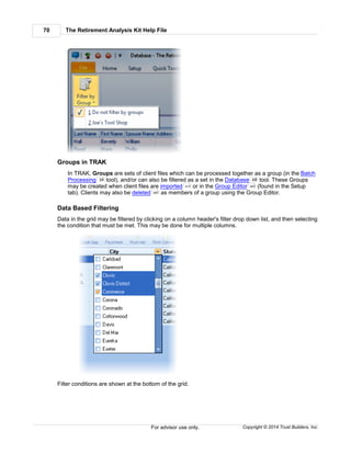 The Retirement Analysis Kit Help File70
Copyright © 2014 Trust Builders, Inc.For advisor use only.
Groups in TRAK
In TRAK, Groups are sets of client files which can be processed together as a group (in the Batch
Processing tool), and/or can also be filtered as a set in the Database tool. These Groups
may be created when client files are imported or in the Group Editor (found in the Setup
tab). Clients may also be deleted as members of a group using the Group Editor.
Data Based Filtering
Data in the grid may be filtered by clicking on a column header's filter drop down list, and then selecting
the condition that must be met. This may be done for multiple columns.
Filter conditions are shown at the bottom of the grid.
34 68
412 463
380
 