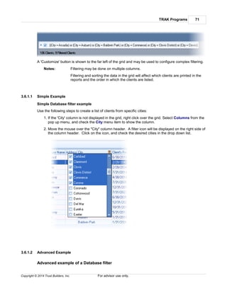 TRAK Programs 71
Copyright © 2014 Trust Builders, Inc. For advisor use only.
A 'Customize' button is shown to the far left of the grid and may be used to configure complex filtering.
Notes: Filtering may be done on multiple columns.
Filtering and sorting the data in the grid will affect which clients are printed in the
reports and the order in which the clients are listed.
3.6.1.1 Simple Example
Simple Database filter example
Use the following steps to create a list of clients from specific cities:
1. If the 'City' column is not displayed in the grid, right click over the grid. Select Columns from the
pop up menu, and check the City menu item to show the column.
2. Move the mouse over the "City" column header. A filter icon will be displayed on the right side of
the column header. Click on the icon, and check the desired cities in the drop down list.
3.6.1.2 Advanced Example
Advanced example of a Database filter
 