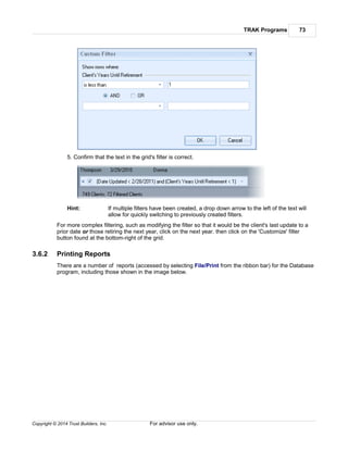 TRAK Programs 73
Copyright © 2014 Trust Builders, Inc. For advisor use only.
5. Confirm that the text in the grid's filter is correct.
Hint: If multiple filters have been created, a drop down arrow to the left of the text will
allow for quickly switching to previously created filters.
For more complex filtering, such as modifying the filter so that it would be the client's last update to a
prior date or those retiring the next year, click on the next year. then click on the 'Customize' filter
button found at the bottom-right of the grid.
3.6.2 Printing Reports
There are a number of reports (accessed by selecting File/Print from the ribbon bar) for the Database
program, including those shown in the image below.
 