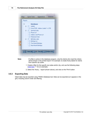 The Retirement Analysis Kit Help File74
Copyright © 2014 Trust Builders, Inc.For advisor use only.
Note: If a filter is active in the database program, only the clients who meet the criteria
will be shown in the printed report. For example, to create Avery labels for clients
from specific zip codes:
1. Create a filter for the specific zip codes and/or city, and use the following steps
(click here for an example).
2. Select the 'Avery...' report (shown above), and click on the 'Print' button.
3.6.3 Exporting Data
Client data may be exported using TRAK's Database tool. Data can be exported as it appears in the
grid, including column order and filtering.
71
 
