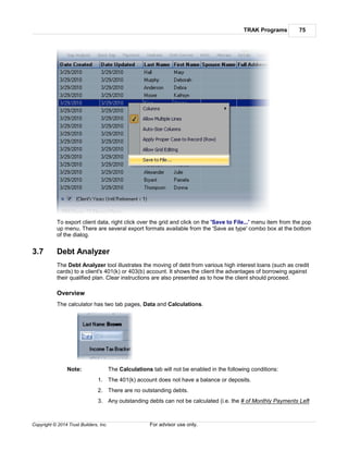 TRAK Programs 75
Copyright © 2014 Trust Builders, Inc. For advisor use only.
To export client data, right click over the grid and click on the 'Save to File...' menu item from the pop
up menu. There are several export formats available from the 'Save as type' combo box at the bottom
of the dialog.
3.7 Debt Analyzer
The Debt Analyzer tool illustrates the moving of debt from various high interest loans (such as credit
cards) to a client's 401(k) or 403(b) account. It shows the client the advantages of borrowing against
their qualified plan. Clear instructions are also presented as to how the client should proceed.
Overview
The calculator has two tab pages, Data and Calculations.
Note: The Calculations tab will not be enabled in the following conditions:
1. The 401(k) account does not have a balance or deposits.
2. There are no outstanding debts.
3. Any outstanding debts can not be calculated (i.e. the # of Monthly Payments Left
 
