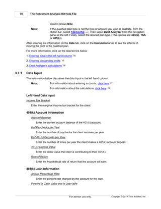 The Retirement Analysis Kit Help File76
Copyright © 2014 Trust Builders, Inc.For advisor use only.
column shows N/A).
Note: If the qualified plan type is not the type of account you wish to illustrate, from the
ribbon bar, select File/Config . Then select Debt Analyzer from the navigation
panel at the left. Finally, select the desired plan type. (The options are 403(b), TSA
or 401(k)).
After entering the information on the Data tab, click on the Calculations tab to see the effects of
moving the debt to the qualified plan.
For more information, click on the desired link below:
1. Entering data in the left hand column
2. Entering outstanding debts
3. Debt Analyzer's calculations
3.7.1 Data Input
The information below discusses the data input in the left hand column:
Note: For information about entering accounts, click here .
For information about the calculations, click here .
Left Hand Data Input
Income Tax Bracket
Enter the marginal income tax bracket for the client.
401(k) Account Information
Account Balance
Enter the current account balance of the 401(k) account.
# of Paychecks per Year
Enter the number of paychecks the client receives per year.
# of 401(k) Deposits per Year
Enter the number of times per year the client makes a 401(k) account deposit.
401(k) Deposit Value
Enter the dollar value the client is contributing to their 401(k).
Rate of Return
Enter the hypothetical rate of return that the account will earn.
401(k) Loan Information
Annual Percentage Rate
Enter the percent rate charged by the account for the loan.
Percent of Cash Value that is Loan-able
390
76
77
78
77
78
 