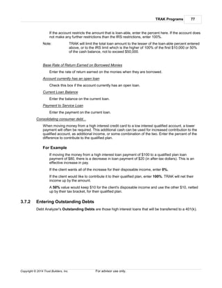 TRAK Programs 77
Copyright © 2014 Trust Builders, Inc. For advisor use only.
If the account restricts the amount that is loan-able, enter the percent here. If the account does
not make any further restrictions than the IRS restrictions, enter 100%.
Note: TRAK will limit the total loan amount to the lesser of the loan-able percent entered
above, or to the IRS limit which is the higher of 100% of the first $10,000 or 50%
of the cash balance, not to exceed $50,000.
Base Rate of Return Earned on Borrowed Monies
Enter the rate of return earned on the monies when they are borrowed.
Account currently has an open loan
Check this box if the account currently has an open loan.
Current Loan Balance
Enter the balance on the current loan.
Payment to Service Loan
Enter the payment on the current loan.
Consolidating consumer debt...
When moving money from a high interest credit card to a low interest qualified account, a lower
payment will often be required. This additional cash can be used for increased contribution to the
qualified account, as additional income, or some combination of the two. Enter the percent of the
difference to contribute to the qualified plan.
For Example
If moving the money from a high interest loan payment of $100 to a qualified plan loan
payment of $80, there is a decrease in loan payment of $20 (in after-tax dollars). This is an
effective increase in pay.
If the client wants all of the increase for their disposable income, enter 0%.
If the client would like to contribute it to their qualified plan, enter 100%. TRAK will net their
income up by the amount.
A 50% value would keep $10 for the client's disposable income and use the other $10, netted
up by their tax bracket, for their qualified plan.
3.7.2 Entering Outstanding Debts
Debt Analyzer's Outstanding Debts are those high interest loans that will be transferred to a 401(k).
 