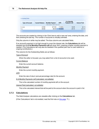The Retirement Analysis Kit Help File78
Copyright © 2014 Trust Builders, Inc.For advisor use only.
The accounts are created by clicking in the 'Click here to add a new row' area, entering the data, and
then pressing the tab key. The number of accounts is virtually unlimited.
Only the columns in white may be edited. The blue columns are calculated fields.
If an account's payment is not high enough to cover the interest rate, the Calculations tab will be
disabled and the # of Monthly Payments Left will show 'N/A'--meaning a higher monthly payment is
needed. (The Calculations tab may also be disabled if the qualified plan has no cash balance or
ongoing contributions.)
The columns for the Outstanding Debts are as follows:
Type of Account
When the editor is focused, you may select from a list of accounts to be used.
Current Balance
Enter the current account balance.
Monthly Payment
Enter the current monthly payment.
APR
Enter the rate of return (annual percentage rate) for the account.
# of Monthly Payments Left (calculated, not editable)
This is the calculated number of monthly payments left on the account.
Interest Paid (calculated, not editable)
This is the calculated interest that will be paid to the account when the account is paid in full.
3.7.3 Calculations
The Debt Analyzer calculations are viewable after clicking on the Calculations tab.
(If the 'Calculations' tab is not enabled, read the first note on this page .)75
 