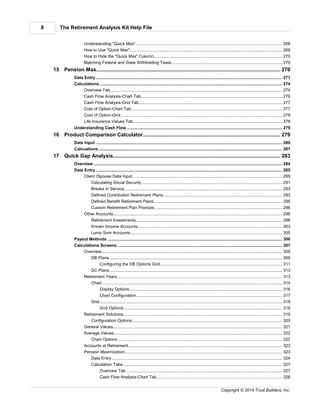 The Retirement Analysis Kit Help File8
Copyright © 2014 Trust Builders, Inc.
.............................................................................................................................................................. 268Understanding "Quick Max"
.............................................................................................................................................................. 269How to Use "Quick Max"
.............................................................................................................................................................. 270How to Hide the "Quick Max" Column
.............................................................................................................................................................. 270Matching Federal and State Withholding Taxes
............................................................................................................................................ 27015 Pension Max
............................................................................................................................................................................ 271Data Entry
............................................................................................................................................................................ 274Calculations
.............................................................................................................................................................. 274Overivew Tab
.............................................................................................................................................................. 276Cash Flow Analysis-Chart Tab
.............................................................................................................................................................. 277Cash Flow Analysis-Grid Tab
.............................................................................................................................................................. 277Cost of Option-Chart Tab
.............................................................................................................................................................. 278Cost of Option-Grid
.............................................................................................................................................................. 278Life Insurance Values Tab
............................................................................................................................................................................ 279Understanding Cash Flow
............................................................................................................................................ 27916 Product Comparison Calculator
............................................................................................................................................................................ 280Data Input
............................................................................................................................................................................ 281Calcuations
............................................................................................................................................ 28317 Quick Gap Analysis
............................................................................................................................................................................ 284Overview
............................................................................................................................................................................ 285Data Entry
.............................................................................................................................................................. 285Client /Spouse Data Input
........................................................................................................................................................... 291Calculating Social Security
........................................................................................................................................................... 293Breaks in Service
........................................................................................................................................................... 293Defined Contribution Retirement Plans
........................................................................................................................................................... 295Defined Benefit Retirement Plans
........................................................................................................................................................... 296Custom Retirement Plan Prompts
.............................................................................................................................................................. 296Other Accounts
........................................................................................................................................................... 298Retirement Investments
........................................................................................................................................................... 303Known Income Accounts
........................................................................................................................................................... 305Lump Sum Accounts
............................................................................................................................................................................ 306Payout Methods
............................................................................................................................................................................ 307Calculations Screens
.............................................................................................................................................................. 308Overview
........................................................................................................................................................... 309DB Plans
........................................................................................................................................................ 311Configuring the DB Options Grid
........................................................................................................................................................... 313DC Plans
.............................................................................................................................................................. 313Retirement Years
........................................................................................................................................................... 314Chart
........................................................................................................................................................ 316Display Options
........................................................................................................................................................ 317Chart Configuration
........................................................................................................................................................... 318Grid
........................................................................................................................................................ 318Grid Options
.............................................................................................................................................................. 319Retirement Solutions
........................................................................................................................................................... 320Configuration Options
.............................................................................................................................................................. 321General Values
.............................................................................................................................................................. 322Average Values
........................................................................................................................................................... 322Chart Options
.............................................................................................................................................................. 323Accounts at Retirement
.............................................................................................................................................................. 323Pension Maximization
........................................................................................................................................................... 324Data Entry
........................................................................................................................................................... 327Calculation Tabs
........................................................................................................................................................ 327Overivew Tab
........................................................................................................................................................ 328Cash Flow Analysis-Chart Tab
 