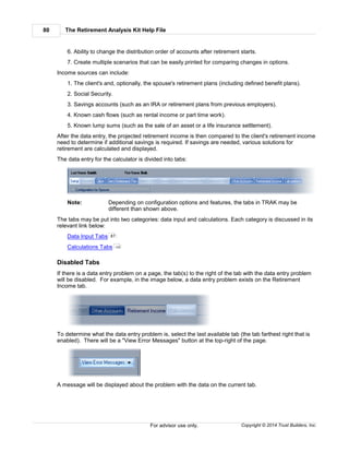 The Retirement Analysis Kit Help File80
Copyright © 2014 Trust Builders, Inc.For advisor use only.
6. Ability to change the distribution order of accounts after retirement starts.
7. Create multiple scenarios that can be easily printed for comparing changes in options.
Income sources can include:
1. The client's and, optionally, the spouse's retirement plans (including defined benefit plans).
2. Social Security.
3. Savings accounts (such as an IRA or retirement plans from previous employers).
4. Known cash flows (such as rental income or part time work).
5. Known lump sums (such as the sale of an asset or a life insurance settlement).
After the data entry, the projected retirement income is then compared to the client's retirement income
need to determine if additional savings is required. If savings are needed, various solutions for
retirement are calculated and displayed.
The data entry for the calculator is divided into tabs:
Note: Depending on configuration options and features, the tabs in TRAK may be
different than shown above.
The tabs may be put into two categories: data input and calculations. Each category is discussed in its
relevant link below:
Data Input Tabs
Calculations Tabs
Disabled Tabs
If there is a data entry problem on a page, the tab(s) to the right of the tab with the data entry problem
will be disabled. For example, in the image below, a data entry problem exists on the Retirement
Income tab.
To determine what the data entry problem is, select the last available tab (the tab farthest right that is
enabled). There will be a "View Error Messages" button at the top-right of the page.
A message will be displayed about the problem with the data on the current tab.
81
124
 
