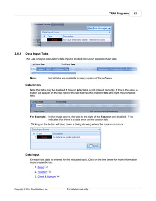TRAK Programs 81
Copyright © 2014 Trust Builders, Inc. For advisor use only.
3.8.1 Data Input Tabs
The Gap Analysis calculator's data input is divided into seven separate main tabs:
Note: Not all tabs are available in every version of the software.
Data Errors
Note that tabs may be disabled if data on prior tabs is not entered correctly. If this is the case, a
button will appear on the top-right of the tab that has the problem data (the right-most enabled
tab).
For Example: In the image above, the tabs to the right of the Taxation are disabled. This
indicates that there is a data error on the taxation tab.
Clicking on the button will drop down a dialog showing where the data error occurs:
Data Input
On each tab, data is entered for the indicated topic. Click on the link below for more information
about a specific tab:
1. Setup
2. Taxation
3. Client & Spouse
82
85
86
 