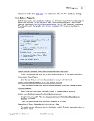 TRAK Programs 83
Copyright © 2014 Trust Builders, Inc. For advisor use only.
into account for the client. Click here for a discussion of the Tax Wise Distribution Strategy.
Cash Balance Accounts
Default accumulation rates, distribution methods, and distribution rates of return can be assigned
for the cash accounts. This includes 401(k) plans, TSP/Federal Savings Plan Tabs accounts
(optional, configured in File/Config/Gap Analysis/Federal Plans ) and Retirement Investments.
This allows for easily changing the rates of return associated with the various cash balance
accounts.
Use the same Accumulation Rate of Return for all Cash Balance Accounts
Check this box to use the same rate of return until retirement for all cash balance accounts.
Accumulation Rate of Return
Enter the rate of return earned by the cash balance account until retirement.
Use the same Distribution Method for all Cash Balance Accounts
Check this box to use the same account distribution method for all cash balance accounts.
Distribution Method
Select the account distribution method to be used by the cash balance accounts.
Use the same Distribution Values for all Cash Balance Accounts
This prompt is only visible if the Use the same Distribution Method for all Cash Balance
Accounts is checked.
Check this box to use the same distribution values for all accounts.
Payout Rate of Return, Payout Percent, and/or Annuity Rate
The visible prompts will depend upon the distribution method. Enter the appropriate values for
the various inputs.
164
397
 