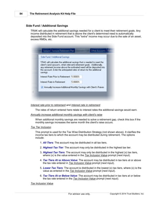 The Retirement Analysis Kit Help File84
Copyright © 2014 Trust Builders, Inc.For advisor use only.
Side Fund / Additional Savings
TRAK will calculate the additional savings needed for a client to meet their retirement goals. Any
income distributed in retirement that is above the client's determined need is automatically
deposited into the Side Fund account. This "extra" income may occur due to the sale of an asset,
excess RMDs, etc.
Interest rate prior to retirement and Interest rate in retirement
The rates of return entered here relate to interest rates the additional savings would earn.
Annually increase additional monthly savings with client's raise
When additional monthly savings are needed to solve a retirement gap, check this box if the
monthly savings increases the same month the client's raise occurs.
Tax Tier Inclusion
This prompt is used for the Tax Wise Distribution Strategy (not shown above). It clarifies the
income tax tiers to which the account may be distributed during retirement. The options
include:
1. All Tiers: The account may be distributed in all tax tiers.
2. Highest Tax Tier: The account may only be distributed in the highest tax tier.
3. Highest Tax Tiers: The account may only be distributed in the highest (x) tax tiers,
where (x) is the value entered in the Tax Inclusion Value prompt (next input).
4. Tax Tiers At or Above Value: The account may be distributed in tax tiers at or above
the tax rate entered in Tax Inclusion Value prompt (next input).
5. Lower Tax Tiers: The account is distributed in the lowest (x) tax tiers, where (x) is the
value as entered in the Tax Inclusion Value prompt (next input).
6. Tax Tiers At or Below Value: The account may be distributed in tax tiers at or below
the tax rate entered in the Tax Inclusion Value prompt (next input).
Tax Inclusion Value
 