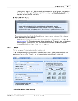 TRAK Programs 85
Copyright © 2014 Trust Builders, Inc. For advisor use only.
This prompt is used for the Tax Wise Distribution Strategy (not shown above). This selection
is enabled depending upon the chosen option in the prior prompt (Tax Tier Inclusion) and is
the value corresponding to that option.
Restricted Distributions
These options determine if funds distributed from an account can be accessed when a shortfall
would otherwise occur. For example:
With retirement savings accounts that have cash balances during retirement, a number of
payout methods may be selected that restrict distribution to the account (e.g. "Amortize with
Inflation"). If this box is checked, and there is an income shortfall, TRAK will override the
restricted distribution and take money from the account.
3.8.1.2 Taxation
This tab configures the client's taxation during retirement.
TRAK Tax Wise Distribution Strategy works by strategizing a client's distribution in retirement to a
specific set of tax tiers. The "Taxation" tab configures the client's tax tables for retirement.
Federal Taxation & State Taxation
163
 