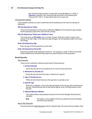 The Retirement Analysis Kit Help File88
Copyright © 2014 Trust Builders, Inc.For advisor use only.
their retirement date would be 16 days after turning 60 (March 31, 2020). If
February is selected, their retirement date would fall in the following year
(February 28th, 2021), 15 days before they turn 61 years old.
Life Expectancy Method
Three possible methods are used to determine the life expectancy of the client (or spouse) at
retirement:
IRS Life Expectancy Tables
This is the life expectancy of the client at retirement. Note that if the retirement age changes,
the life expectancy date of the client will also change.
IRS Life Expectancy Tables plus Additional Years
This is the same as IRS tables, plus a number of years. Enter the number of years in the
prompt to the right. Again, if the retirement age changes, the life expectancy date of the client
will change.
Enter Life Expectancy Age
Enter the age of the life expectancy of the client.
Enter Life Expectancy Percentile
Enter the percentile of life expectancy will live to. For example, a value of "90" for percentile
would indicate that at retirement they expect to outlive 90 percent of the population.
Social Security
Start Payments
There are five methods for determining the start of Social Security:
1. Do Not Calculate
Social Security will not be considered as an income during retirement.
2. Retirement or 62 (later of)
Social Security will start at the later of retirement or age 62.
3. Age no Penalty Occurs
TRAK will start Social Security at the age when no penalty occurs.
4. Specific Age
When this is selected, a box to the right will appear. Enter the age that Social Security
will start. (Social Security will not start before age 62, even if the age entered is less
than 62).
5. Selected Maximum Models
This method allows using selected scenarios from the the Strategic Social Security
calculator.
Note This option is only available if there are selected scenarios Strategic
Social Security calculator.
Age to Start Payments
If the Social Security Start Payments method is Specific Age, this prompt will be enabled. Enter
 
