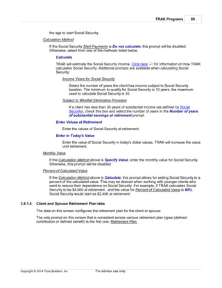 TRAK Programs 89
Copyright © 2014 Trust Builders, Inc. For advisor use only.
the age to start Social Security.
Calculation Method
If the Social Security Start Payments is Do not calculate, this prompt will be disabled.
Otherwise, select from one of the methods listed below.
Calculate
TRAK will estimate the Social Security income. Click here for information on how TRAK
calculates Social Security. Additional prompts are available when calculating Social
Security:
Income Years for Social Security
Select the number of years the client has income subject to Social Security
taxation. The minimum to qualify for Social Security is 10 years, the maximum
used to calculate Social Security is 35.
Subject to Windfall Elimination Provision
If a client has less than 30 years of substantial income (as defined by Social
Security), check this box and select the number of years in the Number of years
of substantial earnings at retirement prompt.
Enter Values at Retirement
Enter the values of Social Security at retirement.
Enter in Today's Value
Enter the value of Social Security in today's dollar values. TRAK will increase the value
until retirement.
Monthly Value
If the Calculation Method above is Specify Value, enter the monthly value for Social Security.
Otherwise, this prompt will be disabled.
Percent of Calculated Value
If the Calculation Method above is Calculate, this prompt allows for setting Social Security to a
percent of the calculated value. This may be desired when working with younger clients who
want to reduce their dependence on Social Security. For example, if TRAK calculates Social
Security to be $4,000 at retirement, and the value for Percent of Calculated Value is 60%,
Social Security would start as $2,400 at retirement.
3.8.1.4 Client and Spouse Retirement Plan tabs
The data on this screen configures the retirement plan for the client or spouse.
The only prompt on this screen that is consistent across various retirement plan types (defined
contribution or defined benefit) is the first one: Retirement Plan.
471
 