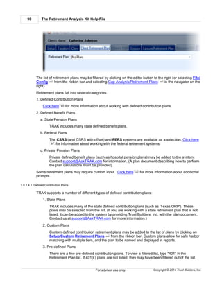 The Retirement Analysis Kit Help File90
Copyright © 2014 Trust Builders, Inc.For advisor use only.
The list of retirement plans may be filtered by clicking on the editor button to the right (or selecting File/
Config from the ribbon bar and selecting Gap Analysis/Retirement Plans in the navigator on the
right).
Retirement plans fall into several categories:
1. Defined Contribution Plans
Click here for more information about working with defined contribution plans.
2. Defined Benefit Plans
a. State Pension Plans
TRAK includes many state defined benefit plans.
b. Federal Plans
The CSRS (and CSRS with offset) and FERS systems are available as a selection. Click here
for information about working with the federal retirement systems.
c. Private Pension Plans
Private defined benefit plans (such as hospital pension plans) may be added to the system.
Contact support@AskTRAK.com for information. (A plan document describing how to perform
the plan calculations must be provided).
Some retirement plans may require custom input. Click here for more information about additional
prompts.
3.8.1.4.1 Defined Contribution Plans
TRAK supports a number of different types of defined contribution plans:
1. State Plans
TRAK includes many of the state defined contribution plans (such as 'Texas ORP'). These
plans may be selected from the list. (If you are working with a state retirement plan that is not
listed, it can be added to the system by providing Trust Builders, Inc. with the plan document.
Contact us at support@AskTRAK.com for more information.)
2. Custom Plans
Custom defined contribution retirement plans may be added to the list of plans by clicking on
Setup/Custom Retirement Plans from the ribbon bar. Custom plans allow for safe harbor
matching with multiple tiers, and the plan to be named and displayed in reports.
3. Pre-defined Plans
There are a few pre-defined contribution plans. To view a filtered list, type "401" in the
Retirement Plan list. If 401(k) plans are not listed, they may have been filtered out of the list.
390 399
90
97
100
454
 