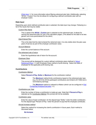 TRAK Programs 91
Copyright © 2014 Trust Builders, Inc. For advisor use only.
(Click here for more information about filtering retirement plan lists.) Additionally, selecting
'401(k) - Custom' from the list allows for configuring a defined contribution plan with an
employer match.
Data Input
Depending upon which defined contribution plan is selected, the data input may change. Following is a
list of the inputs that may be visible:
Custom Plan Name
This is asked if the 401(k) - Custom plan is selected as the retirement plan. It allows for
naming the retirement plan for use in the calculation pages. (This allows for the data to be less
generic and more personalized for the client).
Date Entered Plan
This is the date that the client entered the retirement plan. It is only visible when the plan uses
years of service as part of the employer contribution value.
Account Balance
Enter the current balance of the account.
Pre-retirement rate of return
Enter the hypothetical rate of return for the account.
Employee Class
This prompt will be displayed for custom defined contribution plans (defined in Setup/
Retirement Plans ) with Employee Class method of profit sharing. Select the class of
employee for the applicable profit sharing rate.
Contributions
Contribution Method
Select Percent of Pay, Dollar or Maximum for the contribution method.
Note: The Maximum method limits contributions based on the retirement plan type
(e.g. for 2014 the 401(k) participant contributions are limited to $17,500) but is
not limited by earnings.
The Maximum method is indexed to inflation (which can be configured in File/
Config/Gap Analysis/Calculator ).
Contributions per Year
Enter the number of times a contribution is made per year. Note that if Percent of Pay is
selected as the Contribution Method, this prompt will not be available.
Contribution value
Enter the value of each contribution: for the deposit type "Dollar," enter the dollar contribution.
For the deposit type "Percent of Pay," enter the percent of pay that the employee contributes.
Annual increase method
Select the method for increasing the client's contribution in future years. Each method is
discussed below.
No Increase
399
454
396
 