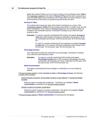 The Retirement Analysis Kit Help File92
Copyright © 2014 Trust Builders, Inc.For advisor use only.
Select this method if there is to be no future increase in the contribution value. Note if
the Contribution method for the client is Percent of Pay and the client (spouse) has a
raise, the dollar value of the contribution will increase when the client receives a raise,
but the percent of the client's (or spouse's) pay will remain the same.
Increase in Value
This method will increase the value of the client's contribution as a value. If the
Contribution method is Dollar then the increase value will be in a dollar value, and will
be per contribution. If the method is Percent of pay then the contribution will be an
increase in the contribution percent. Contribution increases occur when the client
receives a raise.
Examples: If a client is currently contributing $100 monthly and selects Increase in
value with a $25 increase, the future contributions will increase to $125
per contribution the first year, $150 the second year, $175 the third year,
etc.
If a client is currently contributing 5% per paycheck and selects Increase
in value with a 1% increase, the future contributions will increase to 6%
the first year, 7% the second year, 8% the third year, etc.
Percentage Increase
This method will increase the contribution as a percentage. Contribution increases
occur when the client receives a raise.
Examples: If a client is currently contributing $100 monthly and selects
Percentage increase with a 10% increase in percentage, the future
contributions will increase to $110 per contribution the first year, $121
the second year, $133.10 the third year, etc.
Detail Customization
This allows customizing the future changes in contribution in as much detail as
desired.
If Annual increase method is either Increase in value or Percentage increase, the following
prompts will be enabled
Annual increase in percent, Annual dollar increase in each deposit or Annual percentage
increase
Enter the value to increase the contribution. This field is not available if Detail
customization is selected for the Annual increase method.
Number of years to increase contributions
Enter the number of years to increase contributions. This field is not available if Detail
customization is selected for the Annual increase method.
If Annual increase method is Detail customization, the following box will appear.
 