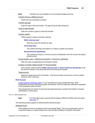 TRAK Programs 95
Copyright © 2014 Trust Builders, Inc. For advisor use only.
Note: Transfers are only available for non-annuitized taxable accounts.
Transfer funds to a different account
Check this box to illustrate a transfer.
Transfer start age
Enter the age to start the transfer. The age should be after retirement.
Years to make transfer
Enter the number of years to make the transfer.
Transfer method
TRAK supports 3 types of transfer methods:
Dollar value per year
Enter the amount to transfer per year.
Tax bracket limit
This method will keep all transfers at or below a specific tax bracket.
Annual minimum distribution
This method will require a minimum amount of distribution from the account during the
transfer period.
Annual transfer value or Maximum tax bracket or Annual min. distribution
Enter the value corresponding to the transfer method
Increase in transfer: Before transfer and During transfer
If the transfer method is either Dollar value per year or Annual minimum distribution, enter
the annual increase in the value both prior to and during the transfer.
Target account
Select the target account for the transfer. If the account does not yet exist, it can be created
and then return to this tab.
Roth Account
Custom defined contribution plans can have Roth accounts included with them. Roth
contributions can have matching employer contributions, with the matching contributions deposited
to the employees pretax account.
The prompts here are similar to what was discussed previously, except for the ability to increase
contributions in future years.
3.8.1.4.2 Defined Benefit Plans
Note: For information about working with the federal CSRS and FERS retirement plans,
click here .
The following prompts appear for defined benefit retirement plans:
Additional Funds
Enter additional funds to be added to the Final Average Salary. This may include items such as
unused sick leave or unused vacation time. See the plan handbook for specific information.
90
97
 