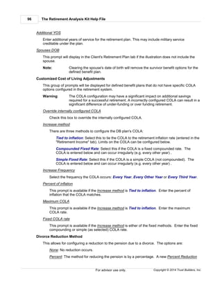 The Retirement Analysis Kit Help File96
Copyright © 2014 Trust Builders, Inc.For advisor use only.
Additional YOS
Enter additional years of service for the retirement plan. This may include military service
creditable under the plan.
Spouses DOB
This prompt will display in the Client's Retirement Plan tab if the illustration does not include the
spouse.
Note: Clearing the spouse's date of birth will remove the survivor benefit options for the
defined benefit plan.
Customized Cost of Living Adjustments
This group of prompts will be displayed for defined benefit plans that do not have specific COLA
options configured in the retirement system.
Warning: The COLA configuration may have a significant impact on additional savings
required for a successful retirement. A incorrectly configured COLA can result in a
significant difference of under-funding or over funding retirement.
Override internally configured COLA
Check this box to override the internally configured COLA.
Increase method
There are three methods to configure the DB plan's COLA:
Tied to inflation: Select this to tie the COLA to the retirement inflation rate (entered in the
"Retirement Income" tab). Limits on the COLA can be configured below.
Compounded Fixed Rate: Select this if the COLA is a fixed compounded rate. The
COLA is entered below and can occur irregularly (e.g. every other year) .
Simple Fixed Rate: Select this if the COLA is a simple COLA (not compounded). The
COLA is entered below and can occur irregularly (e.g. every other year) .
Increase Frequency
Select the frequency the COLA occurs: Every Year, Every Other Year or Every Third Year.
Percent of inflation
This prompt is available if the Increase method is Tied to inflation. Enter the percent of
inflation that the COLA matches.
Maximum COLA
This prompt is available if the Increase method is Tied to inflation. Enter the maximum
COLA rate.
Fixed COLA rate
This prompt is available if the Increase method is either of the fixed methods. Enter the fixed
compounding or simple (as selected) COLA rate.
Divorce Reduction Method
This allows for configuring a reduction to the pension due to a divorce. The options are:
None: No reduction occurs.
Percent: The method for reducing the pension is by a percentage. A new Percent Reduction
 