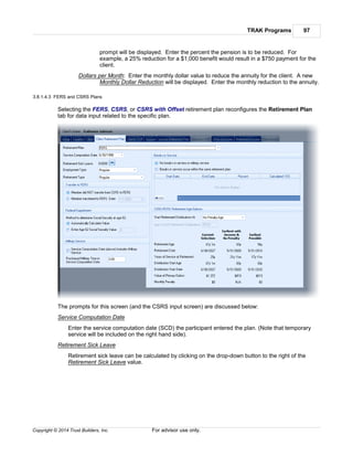 TRAK Programs 97
Copyright © 2014 Trust Builders, Inc. For advisor use only.
prompt will be displayed. Enter the percent the pension is to be reduced. For
example, a 25% reduction for a $1,000 benefit would result in a $750 payment for the
client.
Dollars per Month: Enter the monthly dollar value to reduce the annuity for the client. A new
Monthly Dollar Reduction will be displayed. Enter the monthly reduction to the annuity.
3.8.1.4.3 FERS and CSRS Plans
Selecting the FERS, CSRS, or CSRS with Offset retirement plan reconfigures the Retirement Plan
tab for data input related to the specific plan.
The prompts for this screen (and the CSRS input screen) are discussed below:
Service Computation Date
Enter the service computation date (SCD) the participant entered the plan. (Note that temporary
service will be included on the right hand side).
Retirement Sick Leave
Retirement sick leave can be calculated by clicking on the drop-down button to the right of the
Retirement Sick Leave value.
 