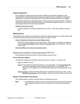 TRAK Programs 99
Copyright © 2014 Trust Builders, Inc. For advisor use only.
Federal Supplement
If the participant is retiring prior to age 62 and is eligible for the Federal Supplement, it will
automatically be included. (If they are retiring prior to age 62 and are not eligible for the Federal
Supplement, a note will be displayed below the option grid indicating why they are not eligible).
The Federal Supplement is calculated based on the Social Security income at age 62. TRAK can
calculate this value, but the best method to get a correct Federal Supplement value is to enter the
correct age 62 benefit from Social Security benefit.
Supplement has Annual COLA
In certain situations, the Federal Supplement has a COLA. If the client qualifies, check this
box.
Military Service
If the participant has military service, select the method for entering the service. The date method does
not have to be used as long as all military service was on or after 1/1/1957.
Service Computation Date (above) includes Military Service
If the SCD includes military service, check this box. When this box is checked, an additional
prompt, Unpurchased Military Time in Service Computation Date, will be displayed. Enter the
correct value.
Purchased Military Time in Service Computation Date
Member will have 40 quarters in Social Security by age 62 (CSRS Only)
If the participant will have 40 quarters of Social Security, check this box.
Divorce Reduction Method
This allows for configuring a reduction to the pension due to a divorce. The options are:
None: No reduction occurs.
Percent: The method for reducing the pension is by a percentage. A new Percent Reduction
prompt will be displayed. Enter the percent the pension is to be reduced. For
example, a 25% reduction for a $1,000 benefit would result in a $750 payment for the
client.
Dollars per Month: Enter the monthly dollar value to reduce the annuity for the client. A new
Monthly Dollar Reduction will be displayed. Enter the monthly reduction to the annuity.
Breaks in Service/Part-Time Service
This includes breaks in service, part time service, and temporary service.
Note: For federal plans, breaks-in-service and part-time service should always be future.
Prior breaks and part-time work are accounted for in the Service Computation
Date.
 