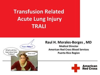Transfusion Related
            Acute Lung Injury
                  TRALI

                                         Raul H. Morales-Borges , MD
                    That’s TRALI !                Medical Director
What’s all this I                         American Red Cross Blood Services
hear about fatal
   Trolleys?               Never mind!           Puerto Rico Region
 