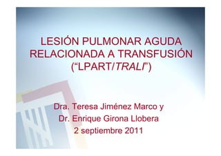 LESIÓN PULMONAR AGUDA
RELACIONADA A TRANSFUSIÓN
      (“LPART/TRALI”)


   Dra. Teresa Jiménez Marco y
    Dr. Enrique Girona Llobera
        2 septiembre 2011
 