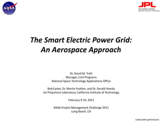 The Smart Electric Power Grid:An Aerospace Approach Dr. David M. Tralli Manager, Civil Programs National Space Technology Applications Office Bob Easter, Dr. Martin Feather, and Dr. Gerald Voecks Jet Propulsion Laboratory, California Institute of Technology February 9-10, 2011 NASA Project Management Challenge 2011 Long Beach, CA Used with permission 