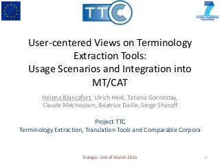 User-centered Views on Terminology
            Extraction Tools:
   Usage Scenarios and Integration into
                MT/CAT
        Helena Blancafort, Ulrich Heid, Tatiana Gornostay,
        Claude Méchoulam, Béatrice Daille, Serge Sharoff

                           Project TTC
Terminology Extraction, Translation Tools and Comparable Corpora



                      Tralogy - 3rd of March 2011                  1
 
