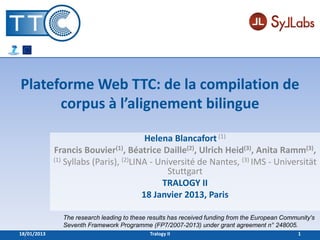 Plateforme Web TTC: de la compilation de
      corpus à l’alignement bilingue

                                         Helena Blancafort (1)
             Francis Bouvier(1), Béatrice Daille(2), Ulrich Heid(3), Anita Ramm(3),
             (1) Syllabs (Paris), (2)LINA - Université de Nantes, (3) IMS - Universität
                                               Stuttgart
                                             TRALOGY II
                                        18 Janvier 2013, Paris

               The research leading to these results has received funding from the European Community's
               Seventh Framework Programme (FP7/2007-2013) under grant agreement n° 248005.
18/01/2013                                   Tralogy II                                          1
 