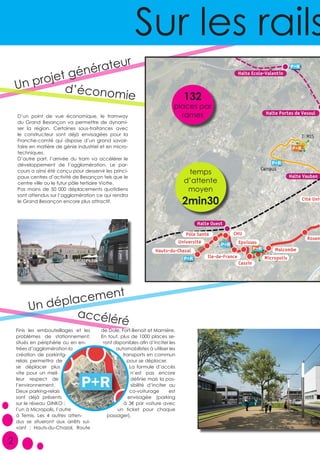 Finis les embouteillages et les
problèmes de stationnement;
situés en périphérie ou en en-
trées d’agglomération la
création de parkintg-
relais permettra de
se déplacer plus
vite pour un meil-
leur respect de
l’environnement.
Deux parking-relais
sont déjà présents
sur le réseau GINKO ;
l’un à Micropolis, l’autre
à Temis. Les 4 autres atten-
dus se situeront aux arrêts sui-
vant : Hauts-du-Chazal, Route
de Dole, Fort-Benoit et Marnière.
En tout, plus de 1000 places se-
ront disponibles afin d’inciter les
automobilistes à utiliser les
transports en commun
pour se déplacer.
La formule d’accès
n’est pas encore
définie mais la pos-
sibilité d’inciter au
co-voiturage est
envisagée (parking
à 3€ par voiture avec
un ticket pour chaque
passager).
D’un point de vue économique, le tramway
du Grand Besançon va permettre de dynami-
ser la région. Certaines sous-traitances avec
le constructeur sont déjà envisagées pour la
Franche-comté qui dispose d’un grand savoir-
faire en matière de génie industriel et en micro-
techniques.
D’autre part, l’arrivée du tram va accélérer le
développement de l’agglomération. Le par-
cours a ainsi été conçu pour desservir les princi-
paux centres d’activité de Besançon tels que le
centre ville ou le futur pôle tertiaire Viotte.
Pas moins de 50 000 déplacements quotidiens
sont attendus sur l’agglomération ce qui rendra
le Grand Besançon encore plus attractif.
Un projet générateur
132
places par
rames
temps
d’attente
moyen
2min30
Sur les rails
2
d’économie
Un déplacement
accéléré
 