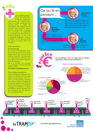 Jean Patrick
HDZIUI
Commerçant...
«Iquatendus eligend amusam
rerum samendestion reius se-
qqua Itae. Itat eatum ad ma
nihicae si cus accatur, met ea
pro molo et duciuma. Ut»Michel
ISHFSIOH
Employé à ...
«Iquatendus eligend amu-
sam rerum samendestion
reius sequi di ocustm ad ma
nihicae si cus accatur, met
ea pro molo et ducium Ut»
Paul
USOIHH
Fonctionnaire
«Ferferume et volori re perumqui
core, cout molleseque cus»
4
Déclaration
d’utilité
publique
Essais et
marche à
blanc
Fabrication
des rames
Enquête
publique
Le constructeur
Coup de maître pour
un des plus importants
constructeurs de matériel ferro-
viaire. La société espagnole CAF
(Construcciones y Auxiliar de
Ferrocariles), très présente sur les
marchés des transports urbains
dans le monde entier, s’engage
à la conception, la fabrication
et la maintenance des rames de
tramway pendant 15 ans. C’est
à Bagnères-de-Bigorre (Hautes-
Pyrénées), qu’une grande partie
des futures 19 rames seront as-
semblées.
Ce qu’ils en
pensent...
Pas de panique, vous ne verrez pas vos impôts
augmenter, votre tram est autofinancé!
Poin
tÉco
Juillet
2010
Fin 2010
Travaux de
dévoiemenent
2013 Fin 2014 /
début 2015
Fin 2011
(→ fin 2014)
Travaux de
plate-forme
Mi
2015
Mise en
serviceTravaux du
centre de
maintenance
Début 2012
(→ fin 2013)
Info
Des réunions
d’échange
Des réunions d’information entre
les acteurs du projet et le grand
public auront lieu à partir du 20
octobre prochain. Ces dernières
sont organisées et prévues dans
le but de favoriser le bon déroule-
ment des travaux.
Dès le 8 octobre, vous pourrez
vous renseigner sur le site Internet
dédié au tram :
www.letram-grandbesancon.fr
Des indemnisations
Afin de soulager au mieux les com-
merces et riverains pouvant être
gênés par les travaux, une com-
mission d’indemnisation amiable
sera mise en place. Chargée de
trouver des solutions tout en amé-
liorant le quotidien, la commission
s’engage à prendre en compte
les différents dossier déposés pour
une assistance par les associa-
tions des représentants.
www.letram-grandbesancon.fr
 