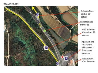 TRAM	
  522-­‐523	
  
Restaurant	
  
Can	
  Reverter	
  
400	
  m	
  lineals	
  
Capacitat:	
  80	
  
cotxes	
  
Aparcament	
  
restaurant.	
  
120	
  cotxes	
  i	
  
7	
  autocars	
  
(reservat)	
  
Punt	
  trobada	
  
tram	
  523	
  
Entrada	
  Mas	
  
Carbó.	
  60	
  
cotxes	
  
 