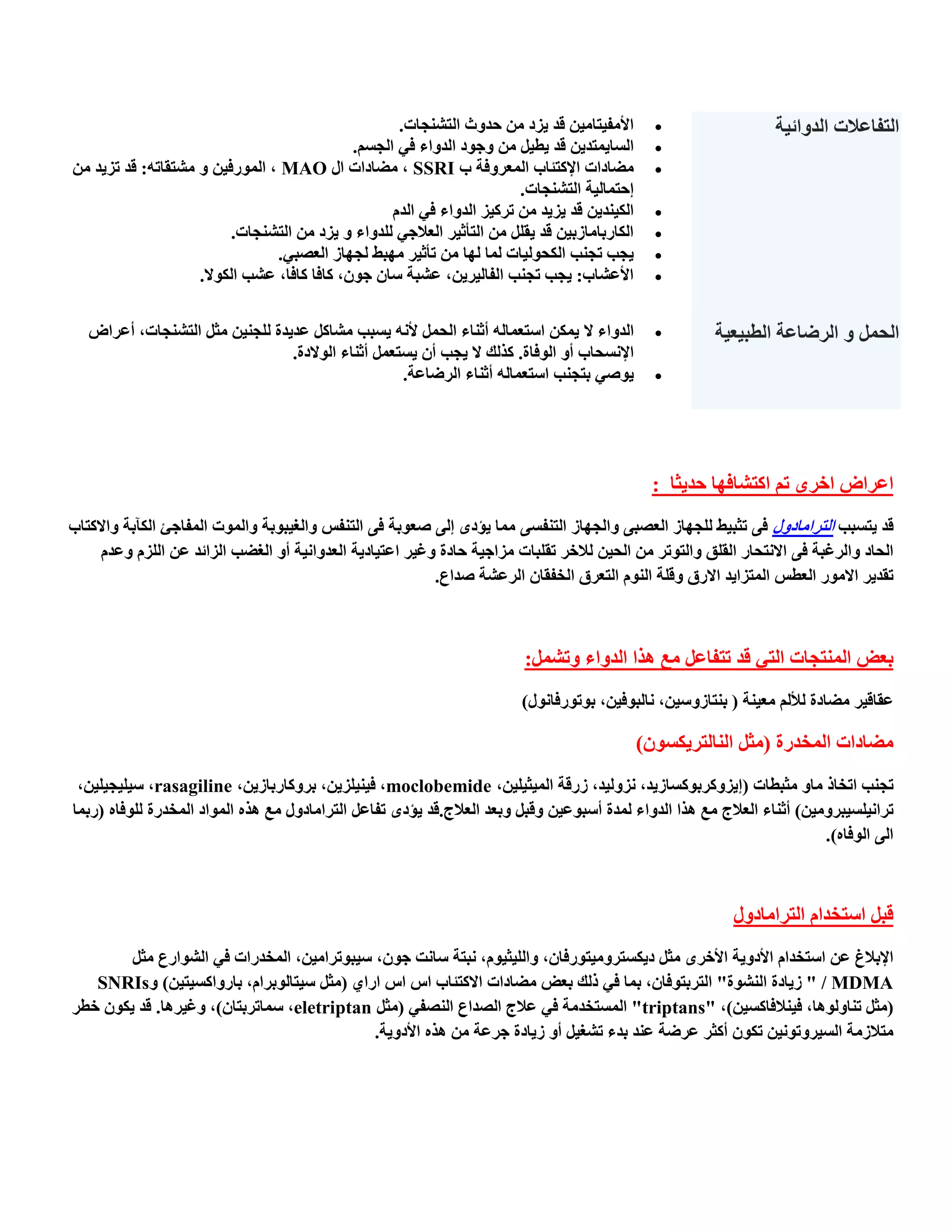 ‫األِف١زبِ١ٓ لذ ٠ضد ِٓ حذٚس اٌزشٕدبد.‬         ‫‪‬‬               ‫اٌزفبعالد اٌذٚائ١خ‬
                                             ‫اٌغب٠ّزذ٠ٓ لذ ٠ط١ً ِٓ ٚخٛد اٌذٚاء فٟ اٌدغُ.‬         ‫‪‬‬
‫ِؼبداد اإلوزئبة اٌّعشٚفخ ة ‪ِ , SSRI‬ؼبداد اي ‪ , MAO‬اٌّٛسف١ٓ ٚ ِشزمبرٗ: لذ رض٠ذ ِٓ‬                 ‫‪‬‬
                                                                        ‫احزّبٌ١خ اٌزشٕدبد.‬
                                                   ‫اٌى١ٕذ٠ٓ لذ ٠ض٠ذ ِٓ رشو١ض اٌذٚاء فٟ اٌذَ‬      ‫‪‬‬
                          ‫اٌىبسثبِبصث١ٓ لذ ٠مًٍ ِٓ اٌزؤث١ش اٌعالخٟ ٌٍذٚاء ٚ ٠ضد ِٓ اٌزشٕدبد.‬     ‫‪‬‬
                                ‫٠دت ردٕت اٌىحٌٛ١بد ٌّب ٌٙب ِٓ رؤث١ش ِٙجؾ ٌدٙبص اٌعظجٟ.‬           ‫‪‬‬
                    ‫األعشبة: ٠دت ردٕت اٌفبٌ١ش٠ٓ, عشجخ عبْ خْٛ, وبفب وبفب, عشت اٌىٛال.‬            ‫‪‬‬


   ‫اٌذٚاء ال ٠ّىٓ اعزعّبٌٗ أثٕبء اٌحًّ ألٔٗ ٠غجت ِشبوً عذ٠ذح ٌٍدٕ١ٓ ِثً اٌزشٕدبد, أعشاع‬          ‫‪‬‬       ‫اٌحًّ ٚ اٌشػبعخ اٌطج١ع١خ‬
                                 ‫اإلٔغحبة أٚ اٌٛفبح. وزٌه ال ٠دت أْ ٠غزعًّ أثٕبء اٌٛالدح.‬
                                                    ‫٠ٛطٟ ثزدٕت اعزعّبٌٗ أثٕبء اٌشػبعخ.‬           ‫‪‬‬




                                                                                                 ‫اعشاع اخشٜ رُ اوزشبفٙب حذ٠ثب :‬
‫لذ ٠زغجت اٌزشاِبدٚي فٝ رثج١ؾ ٌٍدٙبص اٌعظجٝ ٚاٌدٙبص اٌزٕفغٝ ِّب ٠ئدٜ اٌٝ طعٛثخ فٝ اٌزٕفظ ٚاٌغ١جٛثخ ٚاٌّٛد اٌّفبخئ اٌىآثخ ٚاالوزبة‬
     ‫اٌحبد ٚاٌشغجخ فٝ االٔزحبس اٌمٍك ٚاٌزٛرش ِٓ اٌح١ٓ ٌالخش رمٍجبد ِضاخ١خ حبدح ٚغ١ش اعز١بد٠خ اٌعذٚأ١خ أٚ اٌغؼت اٌضائذ عٓ اٌٍضَ ٚعذَ‬
                                                          ‫رمذ٠ش االِٛس اٌعطظ اٌّزضا٠ذ االسق ٚلٍخ إٌَٛ اٌزعشق اٌخفمبْ اٌشعشخ طذاع.‬



                                                                          ‫ثعغ إٌّزدبد اٌزٟ لذ رزفبعً ِع ٘زا اٌذٚاء ٚرشًّ:‬
                                                                         ‫عمبل١ش ِؼبدح ٌألٌُ ِع١ٕخ ( ثٕزبصٚع١ٓ, ٔبٌجٛف١ٓ, ثٛرٛسفبٔٛي)‬

                                                                                               ‫ِؼبداد اٌّخذسح (ِثً إٌبٌزش٠ىغْٛ)‬
 ‫ردٕت ارخبر ِبٚ ِثجطبد (ا٠ضٚوشثٛوغبص٠ذ, ٔضٌٚ١ذ, صسلخ اٌّ١ث١ٍ١ٓ, ‪ ,moclobemide‬ف١ٕ١ٍض٠ٓ, ثشٚوبسثبص٠ٓ, ‪ ,rasagiline‬ع١ٍ١د١ٍ١ٓ,‬
‫رشأ١ٍغ١جشِٚ١ٓ) أثٕبء اٌعالج ِع ٘زا اٌذٚاء ٌّذح أعجٛع١ٓ ٚلجً ٚثعذ اٌعالج.لذ ٠ئدٜ رفبعً اٌزشاِبدٚي ِع ٘زٖ اٌّٛاد اٌّخذسح ٌٍٛفبٖ (سثّب‬
                                                                                                                         ‫اٌٝ اٌٛفبٖ).‬



                                                                                                           ‫لجً اعزخذاَ اٌزشاِبدٚي‬
        ‫اإلثالغ عٓ اعزخذاَ األدٚ٠خ األخشٜ ِثً د٠ىغزشِٚ١زٛسفبْ, ٚاٌٍ١ث١َٛ, ٔجزخ عبٔذ خْٛ, ع١جٛرشاِ١ٓ, اٌّخذساد فٟ اٌشٛاسع ِثً‬
   ‫‪ " / MDMA‬ص٠بدح إٌشٛح" اٌزشثزٛفبْ, ثّب فٟ رٌه ثعغ ِؼبداد االوزئبة اط اط اساٞ (ِثً ع١زبٌٛثشاَ, ثبسٚاوغ١ز١ٓ) ٚ‪SNRIs‬‬
‫(ِثً رٕبٌٚٛ٘ب, ف١ٕالفبوغ١ٓ), "‪ "triptans‬اٌّغزخذِخ فٟ عالج اٌظذاع إٌظفٟ (ِثً ‪ ,eletriptan‬عّبرشثزبْ), ٚغ١ش٘ب. لذ ٠ىْٛ خطش‬
                                            ‫ِزالصِخ اٌغ١شٚرٛٔ١ٓ رىْٛ أوثش عشػخ عٕذ ثذء رشغ١ً أٚ ص٠بدح خشعخ ِٓ ٘زٖ األدٚ٠خ.‬
 