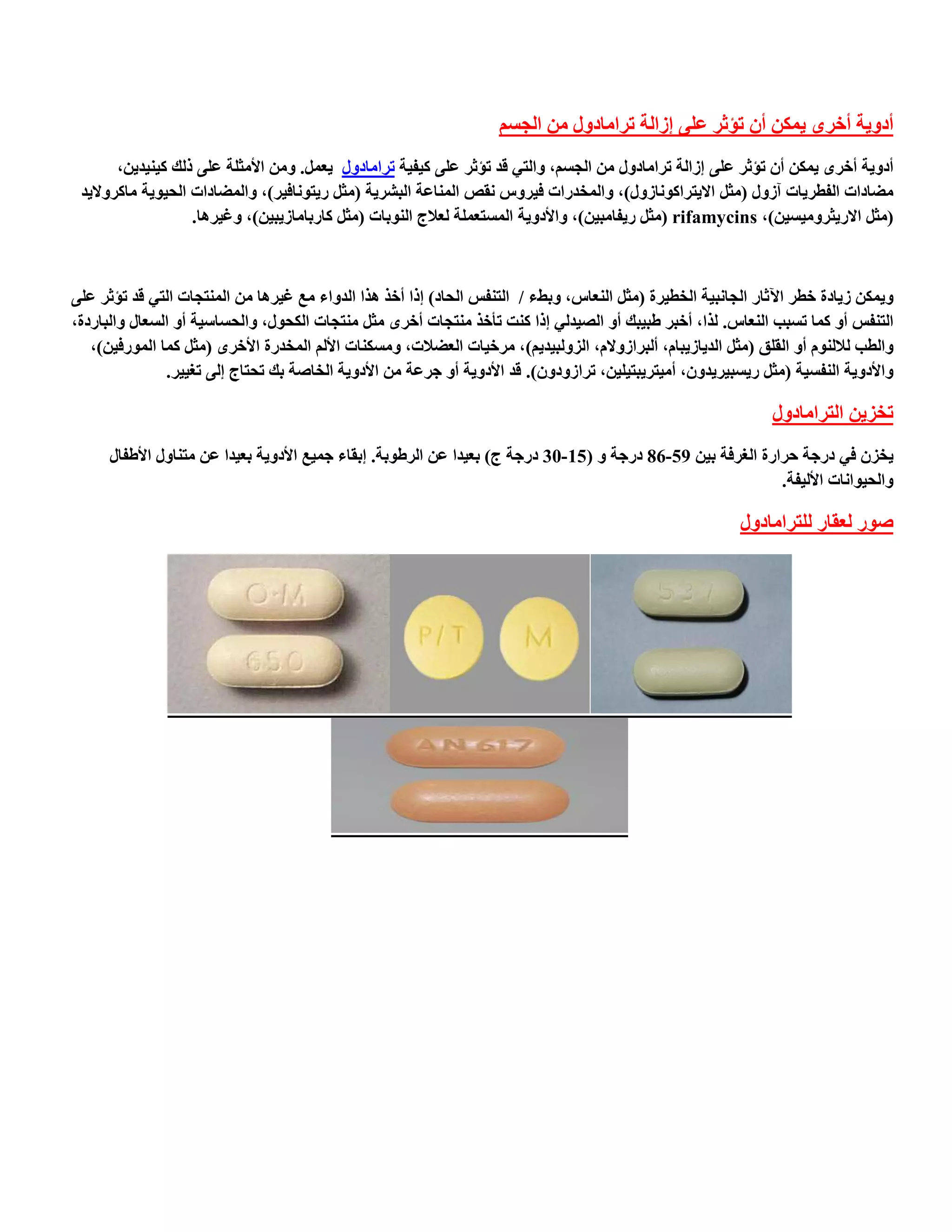 ‫أدٚ٠خ أخشٜ ٠ّىٓ أْ رئثش عٍٝ اصاٌخ رشاِبدٚي ِٓ اٌدغُ‬
       ‫أدٚ٠خ أخشٜ ٠ّىٓ أْ رئثش عٍٝ اصاٌخ رشاِبدٚي ِٓ اٌدغُ, ٚاٌزٟ لذ رئثش عٍٝ و١ف١خ رشاِبدٚي ٠عًّ. ِٚٓ األِثٍخ عٍٝ رٌه و١ٕ١ذ٠ٓ,‬
 ‫ِؼبداد اٌفطش٠بد آصٚي (ِثً اال٠زشاوٛٔبصٚي), ٚاٌّخذساد ف١شٚط ٔمض إٌّبعخ اٌجشش٠خ (ِثً س٠زٛٔبف١ش), ٚاٌّؼبداد اٌح١ٛ٠خ ِبوشٚال٠ذ‬
                   ‫(ِثً االس٠ثشِٚ١غ١ٓ), ‪ِ( rifamycins‬ثً س٠فبِج١ٓ), ٚاألدٚ٠خ اٌّغزعٍّخ ٌعالج إٌٛثبد (ِثً وبسثبِبص٠ج١ٓ), ٚغ١ش٘ب.‬



‫ٚ٠ّىٓ ص٠بدح خطش ا٢ثبس اٌدبٔج١خ اٌخط١شح (ِثً إٌعبط, ٚثؾء / اٌزٕفظ اٌحبد) ارا أخز ٘زا اٌذٚاء ِع غ١ش٘ب ِٓ إٌّزدبد اٌزٟ لذ رئثش عٍٝ‬
‫اٌزٕفظ أٚ وّب رغجت إٌعبط. ٌزا, أخجش ؽج١جه أٚ اٌظ١ذٌٟ ارا وٕذ رؤخز ِٕزدبد أخشٜ ِثً ِٕزدبد اٌىحٛي, ٚاٌحغبع١خ أٚ اٌغعبي ٚاٌجبسدح,‬
   ‫ٚاٌطت ٌالٌَٕٛ أٚ اٌمٍك (ِثً اٌذ٠بص٠جبَ, أٌجشاصٚالَ, اٌضٌٚج١ذ٠ُ), ِشخ١بد اٌعؼالد, ِٚغىٕبد األٌُ اٌّخذسح األخشٜ (ِثً وّب اٌّٛسف١ٓ),‬
               ‫ٚاألدٚ٠خ إٌفغ١خ (ِثً س٠غج١ش٠ذْٚ, أِ١زش٠جز١ٍ١ٓ, رشاصٚدْٚ). لذ األدٚ٠خ أٚ خشعخ ِٓ األدٚ٠خ اٌخبطخ ثه رحزبج اٌٝ رغ١١ش.‬

                                                                                                                ‫رخض٠ٓ اٌزشاِبدٚي‬
      ‫٠خضْ فٟ دسخخ حشاسح اٌغشفخ ث١ٓ 95-68 دسخخ ٚ (51-03 دسخخ ج) ثع١ذا عٓ اٌشؽٛثخ. اثمبء خّ١ع األدٚ٠خ ثع١ذا عٓ ِزٕبٚي األؽفبي‬
                                                                                                             ‫ٚاٌح١ٛأبد األٌ١فخ.‬

                                                                                                           ‫طٛس ٌعمبس ٌٍزشاِبدٚي‬
 