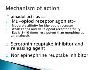 Tramadol acts as a:-
 Mu-opiod receptor agonist:-
 Moderate affinity for Mu-opoid receptor
 Weak kappa and delta opoid receptor affinity.
 But is 5-10 times less potent than morphine as
an analgesic
 Serotonin reuptake inhibitor and
releasing agent
 Nor epinephrine reuptake inhibitor
 