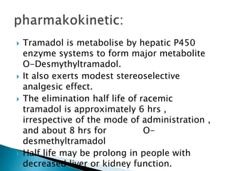  Tramadol is metabolise by hepatic P450
enzyme systems to form major metabolite
O-Desmythyltramadol.
 It also exerts modest stereoselective
analgesic effect.
 The elimination half life of racemic
tramadol is approximately 6 hrs ,
irrespective of the mode of administration ,
and about 8 hrs for O-
desmethyltramadol
 Half life may be prolong in people with
decreased liver or kidney function.
 