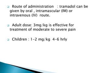  Route of administration : tramadol can be
given by oral , intramascular (IM) or
intravenous (IV) route.
 Adult dose: 3mg/kg is effective for
treatment of moderate to severe pain
 Children : 1-2 mg/kg 4-6 hrly
 
