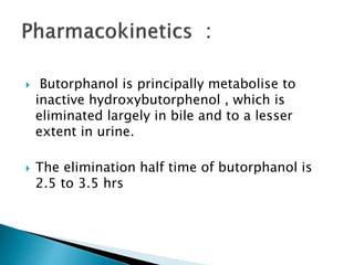  Butorphanol is principally metabolise to
inactive hydroxybutorphenol , which is
eliminated largely in bile and to a lesser
extent in urine.
 The elimination half time of butorphanol is
2.5 to 3.5 hrs
 