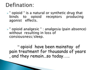  “ opioid “ is a natural or synthetic drug that
binds to opioid receptors producing
agonist effects.
 “ opioid analgesic “ : analgesia (pain absence)
without resulting in loss of
consiousness/sleep.
“ opioid have been mainstay of
pain treatment for thousands of years
, and they remain…so today…..
 
