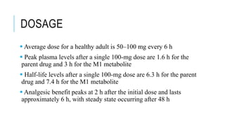 DOSAGE
 Average dose for a healthy adult is 50–100 mg every 6 h
 Peak plasma levels after a single 100-mg dose are 1.6 h for the
parent drug and 3 h for the M1 metabolite
 Half-life levels after a single 100-mg dose are 6.3 h for the parent
drug and 7.4 h for the M1 metabolite
 Analgesic benefit peaks at 2 h after the initial dose and lasts
approximately 6 h, with steady state occurring after 48 h
 