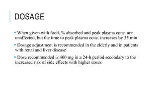 DOSAGE
 When given with food, % absorbed and peak plasma conc. are
unaffected, but the time to peak plasma conc. increases by 35 min
 Dosage adjustment is recommended in the elderly and in patients
with renal and liver disease
 Dose recommended is 400 mg in a 24-h period secondary to the
increased risk of side effects with higher doses
 