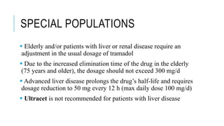 SPECIAL POPULATIONS
 Elderly and/or patients with liver or renal disease require an
adjustment in the usual dosage of tramadol
 Due to the increased elimination time of the drug in the elderly
(75 years and older), the dosage should not exceed 300 mg/d
 Advanced liver disease prolongs the drug’s half-life and requires
dosage reduction to 50 mg every 12 h (max daily dose 100 mg/d)
 Ultracet is not recommended for patients with liver disease
 
