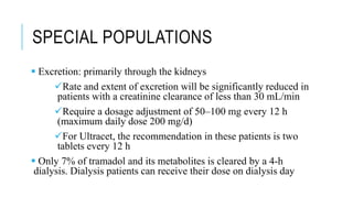 SPECIAL POPULATIONS
 Excretion: primarily through the kidneys
Rate and extent of excretion will be significantly reduced in
patients with a creatinine clearance of less than 30 mL/min
Require a dosage adjustment of 50–100 mg every 12 h
(maximum daily dose 200 mg/d)
For Ultracet, the recommendation in these patients is two
tablets every 12 h
 Only 7% of tramadol and its metabolites is cleared by a 4-h
dialysis. Dialysis patients can receive their dose on dialysis day
 