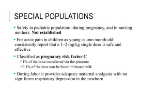 SPECIAL POPULATIONS
 Safety in pediatric population, during pregnancy, and in nursing
mothers: Not established
 For acute pain in children as young as one-month-old
consistently report that a 1–2 mg/kg single dose is safe and
effective
 Classified as pregnancy risk factor C
1% of the dose transferred via the placenta
0.1% of the dose can be found in breast milk
 During labor it provides adequate maternal analgesia with no
significant respiratory depression in the newborn
 