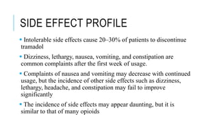 SIDE EFFECT PROFILE
 Intolerable side effects cause 20–30% of patients to discontinue
tramadol
 Dizziness, lethargy, nausea, vomiting, and constipation are
common complaints after the first week of usage.
 Complaints of nausea and vomiting may decrease with continued
usage, but the incidence of other side effects such as dizziness,
lethargy, headache, and constipation may fail to improve
significantly
 The incidence of side effects may appear daunting, but it is
similar to that of many opioids
 