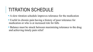 TITRATION SCHEDULE
 A slow titration schedule improves tolerance for the medication
 Useful in chronic pain having a history of poor tolerance for
medication or who is at increased risk for falls
 Balance must be struck between maximizing tolerance to the drug
and achieving timely pain relief
 